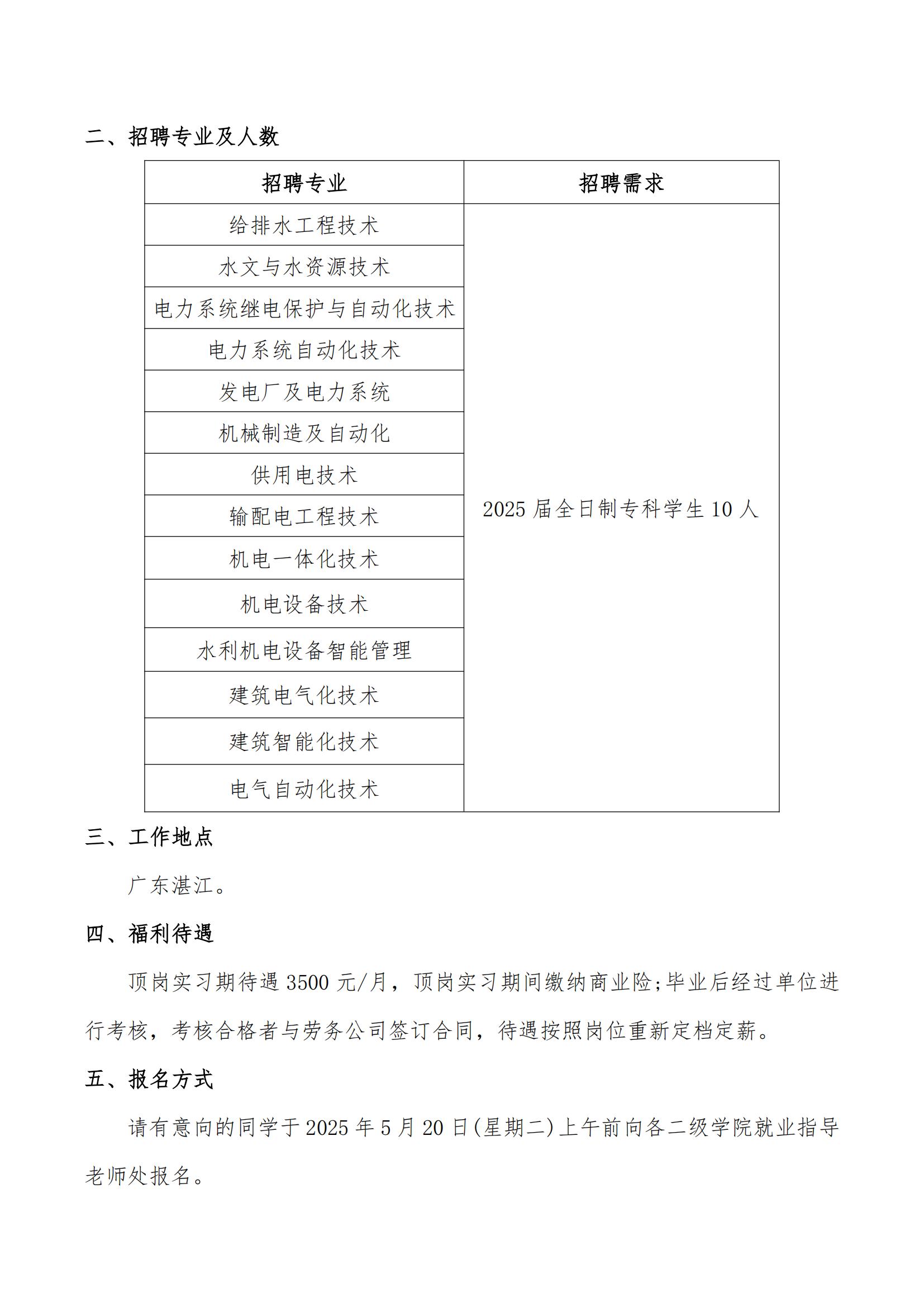 <p>广东湛江。</p> <p>顶岗实习期待遇3500元/月,顶岗实习期间缴纳商业险;毕业后经过单位进</p> <p>行考核,考核合格者与劳务公司签订合同,待遇按照岗位重新定档定薪。</p> <p>请有意向的同学于2025年5月20日(星期二)上午前向各二级学院就业指导</p>  <table> <tr><td>招聘专业</td> <td>招聘需求</td> </tr> <tr><td>给排水工程技术</td> <td rowspan="14">2025届全日制专科学生10人</td> </tr> <tr><td>水文与水资源技术</td> </tr> <tr><td>电力系统继电保护与自动化技术</td> </tr> <tr><td>电力系统自动化技术</td> </tr> <tr><td>发电厂及电力系统</td> </tr> <tr><td>机械制造及自动化</td> </tr> <tr><td>供用电技术</td> </tr> <tr><td>输配电工程技术</td> </tr> <tr><td>机电一体化技术</td> </tr> <tr><td>机电设备技术</td> </tr> <tr><td>水利机电设备智能管理</td> </tr> <tr><td>建筑电气化技术</td> </tr> <tr><td>建筑智能化技术</td> </tr> <tr><td>电气自动化技术</td> </tr> </table>