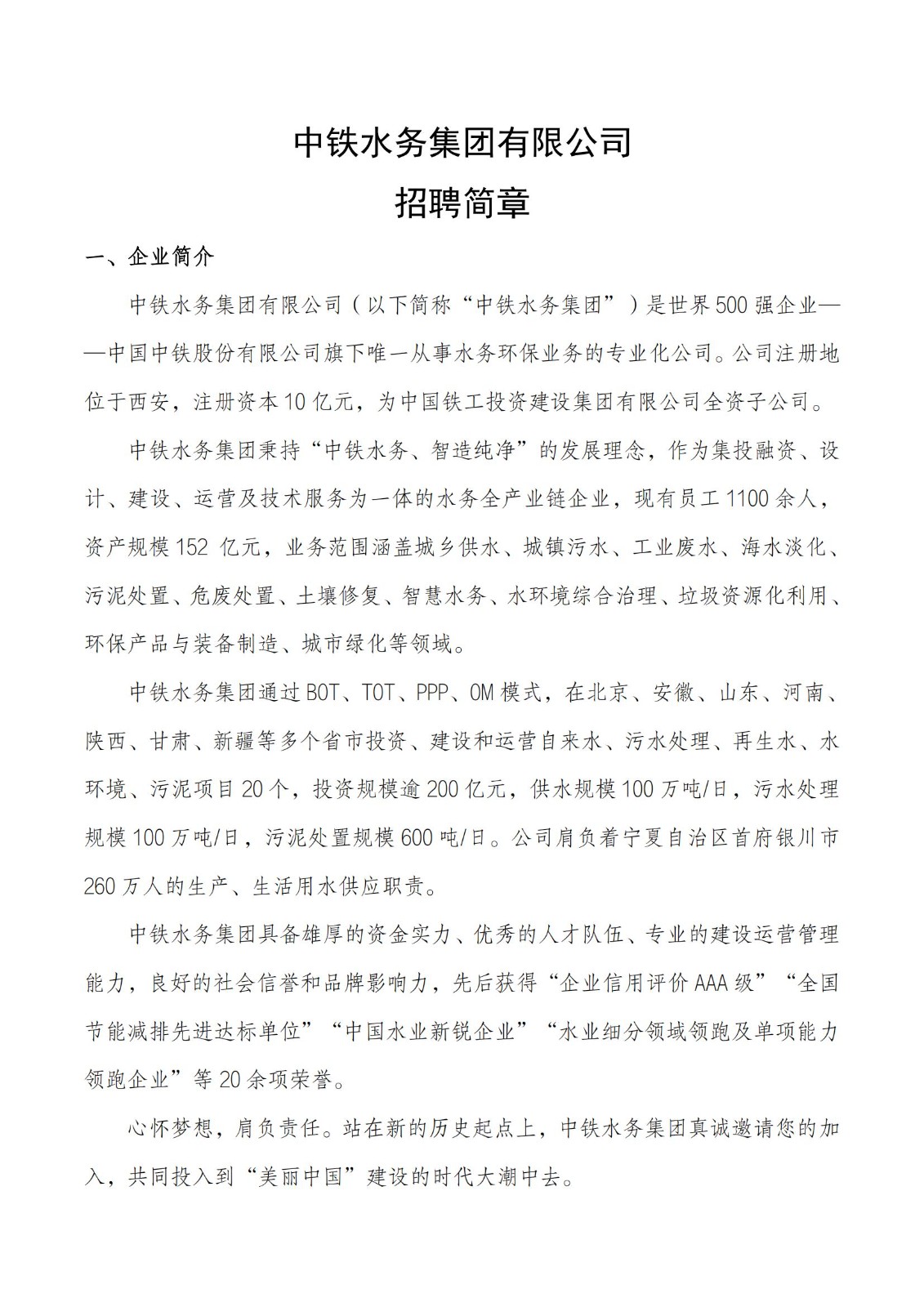 <p>中铁水务集团有限公司</p> <p>招聘简章</p> <p>一、企业简介</p> <p>中铁水务集团有限公司(以下简称“中铁水务集团”)是世界500强企业一<br/>-中国中铁股份有限公司旗下唯一从事水务环保业务的专业化公司。公司注册地<br/>位于西安，注册资本10亿元，为中国铁工投资建设集团有限公司全资子公司。</p> <p>中铁水务集团秉持“中铁水务、智造纯净”的发展理念，作为集投融资、设<br/>计、建设、运营及技术服务为一体的水务全产业链企业，现有员工1100余人，<br/>资产规模152亿元，业务范围涵盖城乡供水、城镇污水、工业废水、海水淡化、<br/>污泥处置、危废处置、土壤修复、智慧水务、水环境综合治理、垃圾资源化利用、<br/>环保产品与装备制造、城市绿化等领域。</p> <p>中铁水务集团通过BOT、TOT、PPP、OM模式，在北京、安徽、山东、河南、<br/>陕西、甘肃、新疆等多个省市投资、建设和运营自来水、污水处理、再生水、水<br/>环境、污泥项目20个，投资规模逾200亿元，供水规模100万吨/日，污水处理<br/>规模100万吨/日，污泥处置规模600吨/日。公司肩负着宁夏自治区首府银川市<br/>260万人的生产、生活用水供应职责。</p> <p>中铁水务集团具备雄厚的资金实力、优秀的人才队伍、专业的建设运营管理<br/>能力，良好的社会信誉和品牌影响力，先后获得“企业信用评价AAA级”“全国<br/>节能减排先进达标单位”“中国水业新锐企业”“水业细分领域领跑及单项能力<br/>领跑企业”等20余项荣誉。</p> <p>心怀梦想，肩负责任。站在新的历史起点上，中铁水务集团真诚邀请您的加<br/>入，共同投入到“美丽中国”建设的时代大潮中去。</p>