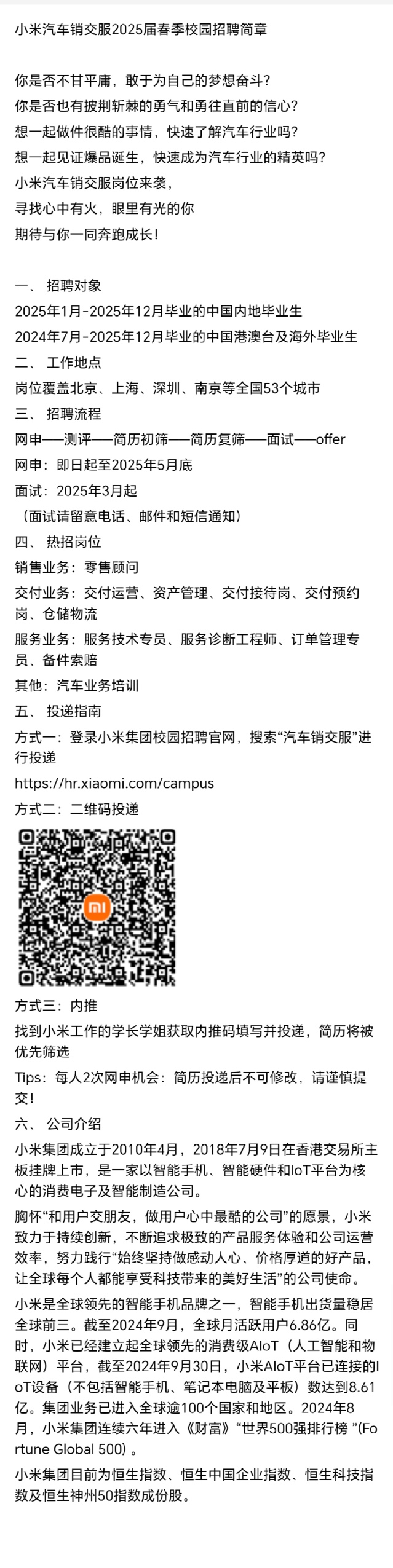<p>小米汽车销交服2025届春季校园招聘简章</p> <p>你是否不甘平庸,敢于为自己的梦想奋斗?</p> <p>你是否也有披荆斩棘的勇气和勇往直前的信心?</p> <p>想一起做件很酷的事情,快速了解汽车行业吗?</p> <p>想-起见证爆品诞生,快速成为汽车行业的精英吗?</p> <p>小米汽车销交服岗位来袭,</p> <p>寻找心中有火,眼里有光的你</p> <p>期待与你一同奔跑成长!</p> <p>一、招聘对象</p> <p>2025年1月-2025年12月毕业的中国内地毕业生</p> <p>2024年7月-2025年12月毕业的中国港澳台及海外毕业生</p> <p>二、工作地点</p> <p>岗位覆盖北京、 上海、深圳、南京等全国53个城市</p> <p>三、招聘流程</p> <p>网申一 测评一 -简历初筛一 -简历复筛一 -面试一 -offer</p> <p>网申:即日起至2025年5月底</p> <p>面试: 2025年3月起</p> <p>(面试请留意电话、邮件和短信通知)</p> <p>四、热招岗位</p> <p>销售业务:零售顾问</p> <p>交付业务:交付运营、资产管理、交付接待岗、交付预约</p> <p>岗、仓储物流</p> <p>服务业务:服务技术专员、服务诊断工程师、订单管理专</p> <p>员、备件索赔</p> <p>其他:汽车业务培训</p> <p>五、投递指南</p> <p>方式一:登录小米集团校园招聘官网,搜索“汽车销交服”进</p> <p>行投递</p> <p>https://hr.xiaomi.com/campus</p> <p>方式二:二维码投递</p> <p>Mi</p> <p>方式三:内推</p> <p>找到小米工作的学长学姐获取内推码填写并投递,简历将被</p> <p>优先筛选</p> <p>Tips: 每人2次网申机会:简历投递后不可修改,请谨慎提</p> <p>交!</p> <p>六、公司介绍</p> <p>小米集团成立于2010年4月,2018年7月9日在香港交易所主</p> <p>板挂牌上市,是一家以智能手机、智能硬件和IoT平台为核</p> <p>心的消费电子及智能制造公司。</p> <p>胸怀“和用户交朋友,做用户心中最酷的公司”的愿景,小米</p> <p>致力于持续创新,不断追求极致的产品服务体验和公司运营</p> <p>效率,努力践行“始终坚持做感动人心、价格厚道的好产品,</p> <p>让全球每个人都能享受科技带来的美好生活”的公司使命。</p> <p>小米是全球领先的智能手机品牌之一,智能手机出货量稳居</p> <p>全球前三。截至2024年9月,全球月活跃用户6.86亿。同</p> <p>时,小米已经建立起全球领先的消费级AIoT (人工智能和物</p> <p>联网)平台,截至2024年9月30日,小米AloT平台已连接的I</p> <p>oT设备(不包括智能手机、笔记本电脑及平板)数达到8.61</p> <p>亿。集团业务已进入全球逾100个国家和地区。2024年8</p> <p>月,小米集团连续六年进入《财富》“世界500强排行榜"(Fo</p> <p>rtune Global 500)。</p> <p>小米集团目前为恒生指数、恒生中国企业指数、恒生科技指</p> <p>数及恒生神州50指数成份股。</p>