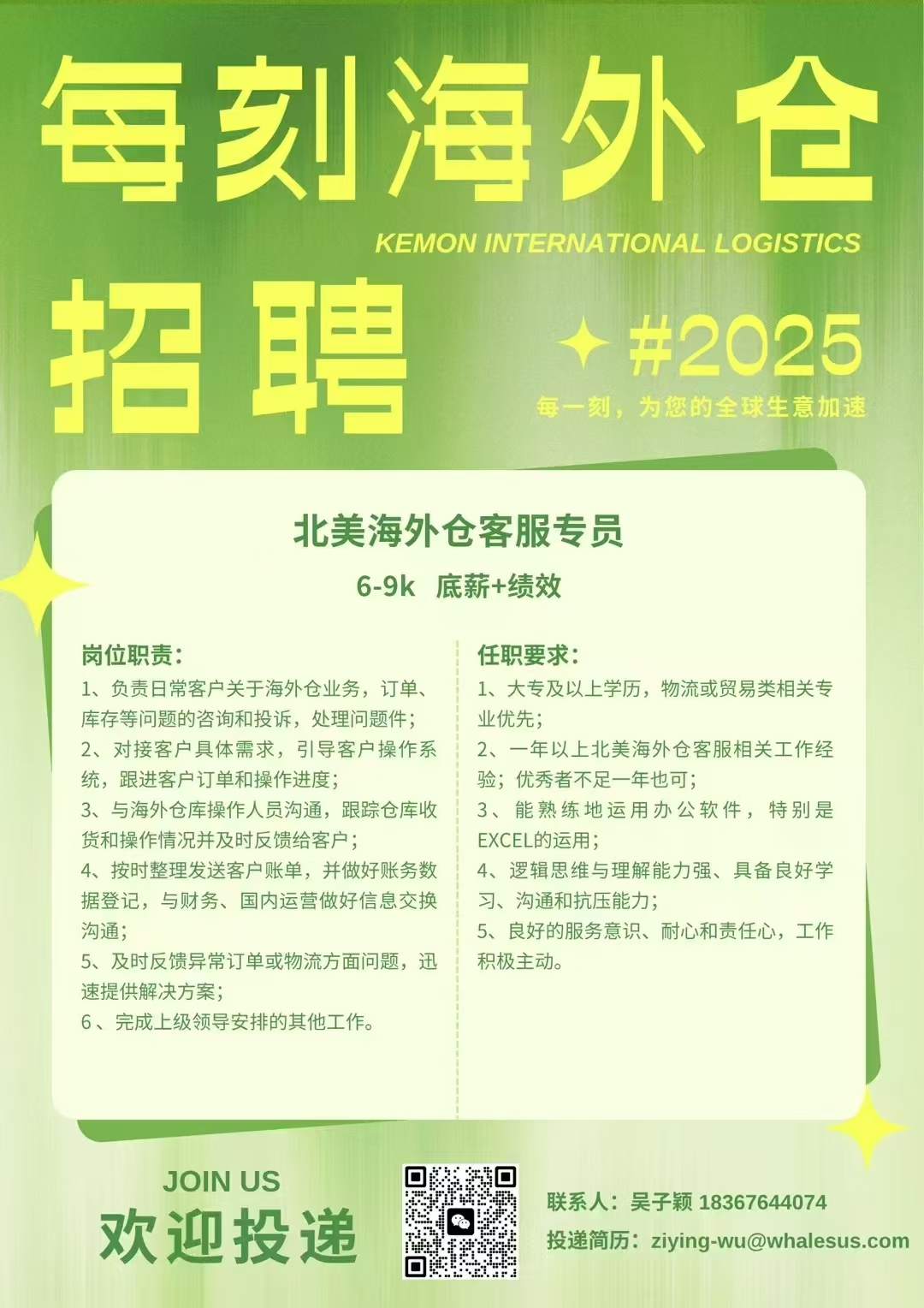 <p>每刻海外仓</p> <p>KEMON INTERNATIONAL LOGISTICS</p> <p>招聘</p> <p>#2025<br/>每一刻，为您的全球生意加速</p> <p>北美海外仓客服专员<br/>6-9k底薪+绩效</p> <p>岗位职责:</p> <p>任职要求:</p> <p>1、负责日常客户关于海外仓业务，订单、1、大专及以上学历，物流或贸易类相关专<br/>库存等问题的咨询和投诉，处理问题件;</p> <p>业优先;</p> <p>2、对接客户具体需求，引导客户操作系 ，2、一年以上北美海外仓客服相关工作经<br/>统，跟进客户订单和操作进度;</p> <p>验;优秀者不足一年也可;</p> <p>3、与海外仓库操作人员沟通，跟踪仓库收13、能熟练地运用办公软件，特别是<br/>货和操作情况并及时反馈给客户;</p> <p>EXCEL的运用;</p> <p>4、按时整理发送客户账单，并做好账务数 4、逻辑思维与理解能力强、具备良好学<br/>据登记，与财务、国内运营做好信息交换<br/>习、沟通和抗压能力;</p> <p>沟通;</p> <p>5、良好的服务意识、耐心和责任心，工作</p> <p>5、及时反馈异常订单或物流方面问题，迅积极主动。</p> <p>速提供解决方案;</p> <p>6、完成上级领导安排的其他工作。</p> <p>JOIN US</p> <p>欢迎投递</p> <p>联系人:吴子颖18367644074</p> <p>投递简历:ziying-wu@whalesus.com</p>