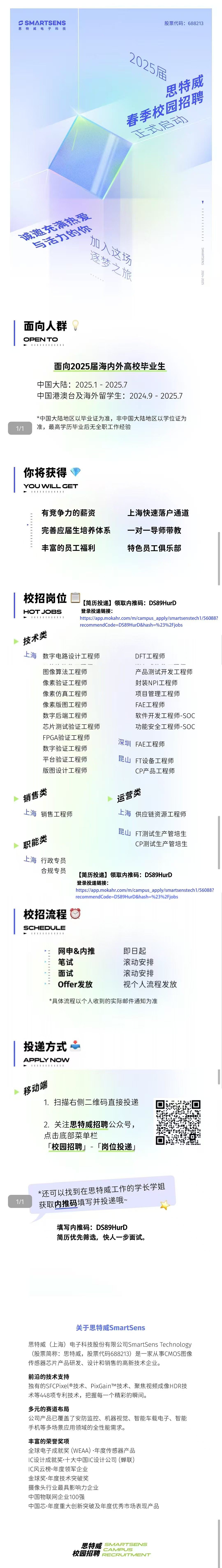 <p>S SMARTSENS<br/>思特威电子科技</p> <p>股票代码:688213</p> <p>2025居</p> <p>思特威</p> <p>春季校园招聘</p> <p>玉京启</p> <p>市遗充帝注爱</p> <p>与适力你</p> <p>加人这场</p> <p>逐梦之旅</p> <p>11111</p> <p>SMARTSENS 2024-2025</p> <p>面向人群</p> <p>OPEN TO<br/>111141141111</p> <p>面向2025届海内外高校毕业生</p> <p>中国大陆:2025.1-2025.7</p> <p>中国港澳台及海外留学生:2024.9-2025.7</p> <p>*中国大陆地区以毕业证为准，非中国大陆地区以学位证为<br/>准，最高学历毕业后无全职工作经验</p> <p>你将获得</p> <p>YOU WILL GET<br/>41111141441</p> <p>有竞争力的薪资</p> <p>完善应届生培养体系<br/>丰富的员工福利</p> <p>上海快速落户通道<br/>一对一导师带教<br/>特色员工俱乐部</p> <p>校招岗位</p> <p>[简历投递]领取内推码:DS89HurD</p> <p>HOTJOBS</p> <p>登录投递链接:</p> <p>111111141111</p> <p>https://app.mokahr.com/m/campus_apply/smartsenstech1/56088?<br/>recommendCode=DS89HurD&hash=%23%2Fjobs</p> <p>技术类</p> <p>上海<br/>数字电路设计工程师</p> <p>DFT工程师</p> <p>图像算法工程师<br/>像素验证工程师<br/>像素仿真工程师<br/>像素版图工程师<br/>数字后端工程师</p> <p>芯片测试验证工程师<br/>FPGA验证工程师<br/>数字验证工程师<br/>平台验证工程师<br/>版图设计工程师</p> <p>产品测试开发工程师<br/>封装NPI工程师</p> <p>项目管理工程师<br/>FAE工程师</p> <p>软件开发工程师-SOC<br/>功能安全工程师-SOC</p> <p>深圳FAE工程师<br/>昆山FT设备工程师</p> <p>CP产品工程师</p> <p>销售类</p> <p>上海销售工程师</p> <p>运营类</p> <p>上海供应链资源工程师</p> <p>职能类<br/>上海行政专员</p> <p>合规专员</p> <p>昆山FT测试生产管培生</p> <p>CP测试生产管培生</p> <p>[简历投递]领取内推码:DS89HurD</p> <p>登录投递链接:</p> <p>https://app.mokahr.com/m/campus_apply/smartsenstech1/56088?<br/>recommendCode=DS89HurD&hash=%23%2Fjobs</p> <p>校招流程<br/>SCHEDULE</p> <p>网申&内推<br/>笔试</p> <p>面试</p> <p>Offer发放</p> <p>即日起</p> <p>滚动安排<br/>滚动安排</p> <p>视个人流程发放</p> <p>*具体流程以个人收到的实际邮件通知为准</p> <p>投递方式<br/>APPLY NOW</p> <p>移动端</p> <p>1.扫描右侧二维码直接投递</p> <p>2.关注思特威招聘公众号，<br/>点击底部菜单栏</p> <p>「校园招聘」-<br/>「岗位投递」</p> <p> </p> <p>*还可以找到在思特威工作的学长学姐<br/>获取内推码填写并投递哦~</p> <p>填写内推码:DS89HurD</p> <p>简历优先筛选，快人一步面试。</p> <p>关于思特威SmartSens</p> <p>思特威(上海)电子科技股份有限公司SmartSensTechnology<br/>(股票简称:思特威，股票代码688213)是一家从事CMOS图像<br/>传感器芯片产品研发、设计和销售的高新技术企业。</p> <p>前沿的技术支持</p> <p>独有的SFCPixel®技术、PixGainTM技术、聚焦视频成像HDR技<br/>术等448项专利技术，把握每一个精彩的瞬间。</p> <p>多元的赛道布局</p> <p>公司产品已覆盖了安防监控、机器视觉、智能车载电子、智能<br/>手机等多场景应用领域的全性能需求。</p> <p>丰富的荣誉奖项</p> <p>全球电子成就奖(WEAA).年度传感器产品</p> <p>IC设计成就奖十大中国IC设计公司(蝉联)</p> <p>IC风云榜.年度领军企业</p> <p>金球奖.年度技术突破奖</p> <p>摄像头行业最具影响力企业</p> <p>中国物联网企业100强</p> <p>中国芯.年度重大创新突破及年度优秀市场表现产品</p> <p>思特威<br/>SMARTSENS</p> <p>CAMPUS</p> <p>校园招聘<br/>RECRUTMENT</p>