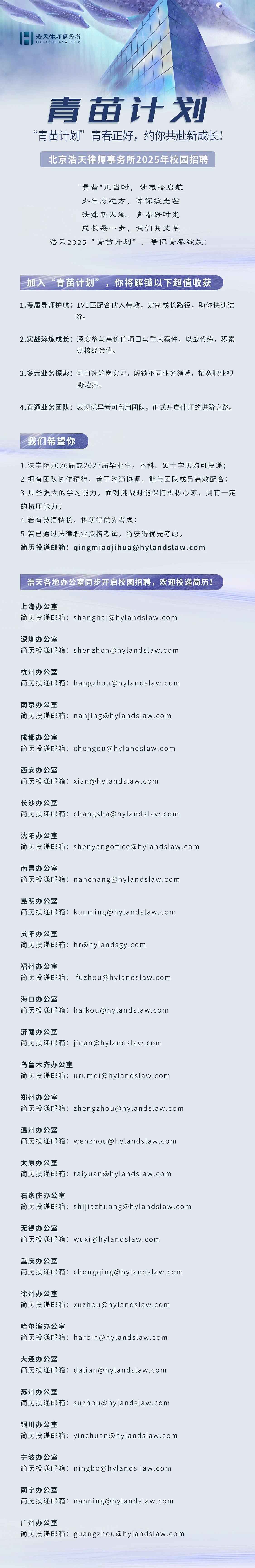 <p>浩天律师事务所<br/>HYLANDS LAW FIRM</p> <p>青苗计划<br/>“青苗计划”青春正好，约你共赴新成长!</p> <p>北京浩天律师事务所2025年校园招聘</p> <p>"青苗"正当时，梦想恰启航</p> <p>少年志远方，等你绽光芒</p> <p>法律新天地，青春好时光</p> <p>成长每一步，我们共丈量</p> <p>浩天2025“青苗计划”，等你青春绽放!</p> <p>加入“青苗计划”，你将解锁以下超值收获</p> <p>1.专属导师护航:1V1匹配合伙人带教，定制成长路径，助你快速进</p> <p>阶。</p> <p>2.实战淬炼成长:深度参与高价值项目与重大案件，以战代练，积累</p> <p>硬核经验值。</p> <p>3.多元业务探索:可自选轮岗实习，解锁不同业务领域，拓宽职业视</p> <p>野边界。</p> <p>4.直通业务团队:表现优异者可留用团队，正式开启律师的进阶之路。</p> <p>我们希望你</p> <p>1.法学院2026届或2027届毕业生，本科、硕士学历均可投递;<br/>2.拥有团队协作精神，善于沟通协调，能与团队成员高效配合;<br/>3.具备强大的学习能力，面对挑战时能保持积极心态，拥有一定<br/>的抗压能力;</p> <p>4.若有英语特长，将获得优先考虑;</p> <p>5.若已通过法律职业资格考试，将获得优先考虑。</p> <p>简历投递邮箱:qingmiaojihua@hylandslaw.com</p> <p>浩天各地办公室同步开启校园招聘，欢迎投递简历!</p> <p>上海办公室</p> <p>简历投递邮箱:shanghai@hylandslaw.com</p> <p>深圳办公室</p> <p>简历投递邮箱:shenzhen@hylandslaw.com</p> <p>杭州办公室</p> <p>简历投递邮箱:hangzhou@hylandslaw.com</p> <p>南京办公室</p> <p>简历投递邮箱:nanjing@hylandslaw.com</p> <p>成都办公室</p> <p>简历投递邮箱:chengdu@hylandslaw.com</p> <p>西安办公室</p> <p>简历投递邮箱:xian@hylandslaw.com</p> <p>长沙办公室</p> <p>简历投递邮箱:changsha@hylandslaw.com</p> <p>沈阳办公室</p> <p>简历投递邮箱:shenyangoffice@hylandslaw.com</p> <p>南昌办公室</p> <p>简历投递邮箱:nanchang@hylandslaw.com</p> <p>昆明办公室</p> <p>简历投递邮箱:kunming@hylandslaw.com</p> <p>贵阳办公室</p> <p>简历投递邮箱:hr@hylandsgy.com</p> <p>福州办公室</p> <p>简历投递邮箱:fuzhou@hylandslaw.com</p> <p>海口办公室</p> <p>简历投递邮箱:haikou@hylandslaw.com</p> <p>济南办公室</p> <p>简历投递邮箱:jinan@hylandslaw.com</p> <p>乌鲁木齐办公室</p> <p>简历投递邮箱:urumqi@hylandslaw.com</p> <p>郑州办公室</p> <p>简历投递邮箱:zhengzhou@hylandslaw.com</p> <p>温州办公室</p> <p>简历投递邮箱:wenzhou@hylandslaw.com</p> <p>太原办公室</p> <p>简历投递邮箱:taiyuan@hylandslaw.com</p> <p>石家庄办公室</p> <p>简历投递邮箱:shijiazhuang@hylandslaw.com</p> <p>无锡办公室</p> <p>简历投递邮箱:wuxi@hylandslaw.com</p> <p>重庆办公室</p> <p>简历投递邮箱:chongqing@hylandslaw.com</p> <p>徐州办公室</p> <p>简历投递邮箱:xuzhou@hylandslaw.com</p> <p>哈尔滨办公室</p> <p>简历投递邮箱:harbin@hylandslaw.com</p> <p>大连办公室</p> <p>简历投递邮箱:dalian@hylandslaw.com</p> <p>苏州办公室</p> <p>简历投递邮箱:suzhou@hylandslaw.com</p> <p>银川办公室</p> <p>简历投递邮箱:yinchuan@hylandslaw.com</p> <p>宁波办公室</p> <p>简历投递邮箱:ningbo@hylandslaw.com</p> <p>南宁办公室</p> <p>简历投递邮箱:nanning@hylandslaw.com</p> <p>广州办公室</p> <p>简历投递邮箱:guangzhou@hylandslaw.com</p>