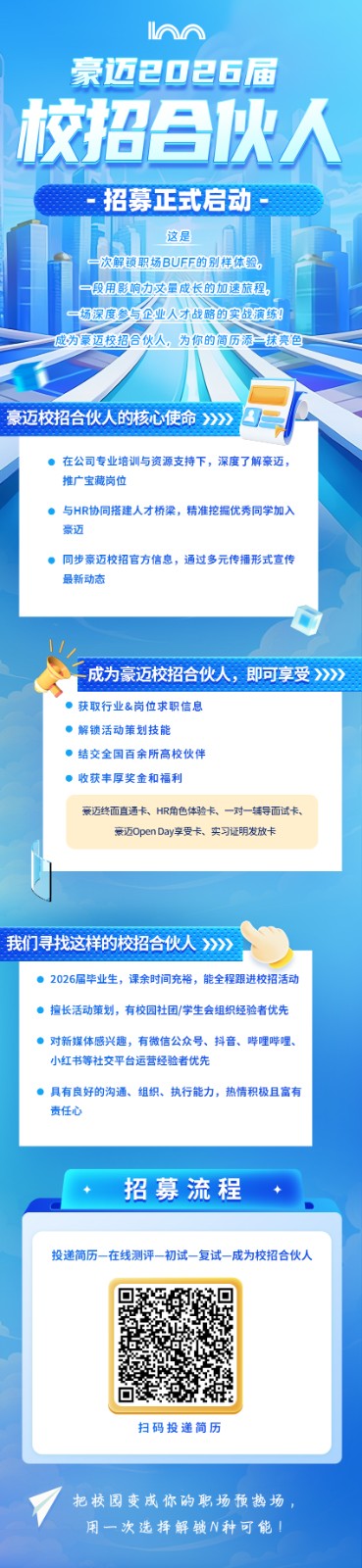 <p>M</p>  <table> <tr><td>豪迈2</td> <td>☐</td> <td>2 6届</td> </tr> <tr><td colspan="3">校招合伙人一招募正式启动I这是6 次解锁职场BUFF的别样体验。一段用影响力文 量成长的加速旅程。一场深度参与企业人才战略的实战演练成为豪迈校招合伙人。为 尔的简历添抹亮色豪迈校招合伙人的核心使命>>> 在公司专业培训与资源支持下,深度了解豪迈,推广宝藏岗位 与HR协同搭建人才桥梁,精准挖掘优秀同学加入豪迈 同步豪迈校招官方信息,通过多元传播形式宣传最新动态、.. 成为豪迈校招合伙人,即可享受>>>> 获取行业&岗位求职信息。解锁活动策划技能 结交全国百余所高校伙伴 收获丰厚奖金和福利豪迈终面直通卡、HR角色体验卡、-对辅导面试卡、豪迈0penDay享受卡。实习证明发放卡l</td> </tr> <tr><td colspan="3">我们寻找这样的校招合伙人>>>售 2026届毕业生,课余时间充裕,能全程跟进校招活动 擅长活动策划,有校园社团/学生会组织经验者优先 对新媒体感兴趣,有微信公众号、抖音、哔哩哔哩.小红书等社交平台运营经验者优先 具有良好的沟通、组织、执行能力,热情积极且富有责任心+ 招募流程 +C</td> </tr> <tr><td colspan="3">投递简历-在线测评-初试-复试- -成为校招合伙人扫码投递简历把校园变成你的职场预热场,用一次选择解锁N种可能!</td> </tr> </table>