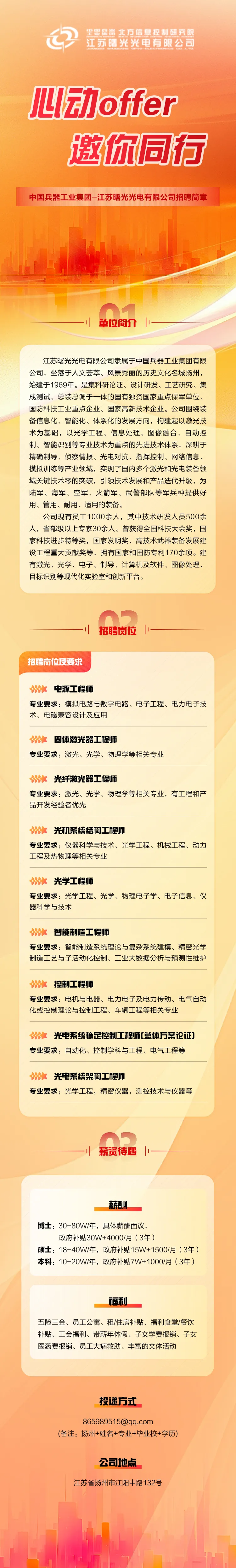 <p>②里思县器北方信息控制研究额</p> <p>江苏曙光光电有限公司</p> <p>心动offer</p> <p>邀你同行</p> <p>中国兵器工业集团-江苏曙光光电有限公司招聘简章</p> <p>he</p> <p>n7</p> <p>1单位简介|一</p> <p>江苏曙光光电有限公司隶属于中国兵器工业集团有限</p> <p>公司,坐落于人文荟萃、风景秀丽的历史文化名城扬州,</p> <p>始建于1969年。是集科研论证、设计研发、工艺研究、集</p> <p>成测试、总装总调于一体的国有独资国家重点保军单位、</p> <p>国防科技工业重点企业、国家高新技术企业。公司围绕装</p> <p>备信息化、智能化、体系化的发展方向,构建起以激光技</p> <p>术为基础,以光学工程、信息处理、图像融合、自动控</p> <p>制、智能识别等专业技术为重点的先进技术体系,深耕于</p> <p>精确制导、侦察情报、光电对抗、指挥控制、网络信息、</p> <p>模拟训练等产业领域,实现了国内多个激光和光电装备领</p> <p>域关键技术零的突破,引领技术发展和产品迭代升级,为</p> <p>陆军、海军、空军、火箭军、武警部队等军兵种提供好</p> <p>用、管用、耐用、适用的装备。</p> <p>公司现有员工1000余人,其中技术研发人员500余</p> <p>人,省部级以上专家30余人。曾获得全国科技大会奖,国</p> <p>家科技进步特等奖,国家发明奖、高技术武器装备发展建</p> <p>设工程重大贡献奖等,拥有国家和国防专利170余项。建</p> <p>有激光、光学、电子、制导、计算机及软件、图像处理、</p> <p>目标识别等现代化实验室和创新平台。</p> <p>On</p> <p>招聘岗位反要求</p> <p>\'电源工程师</p> <p>专业要求:模拟电路与数字电路、电子工程、电力电子技</p> <p>术、电磁兼容设计及应用</p> <p>s固体激光器] 程师</p> <p>专业要求:激光、光学、物理学等相关专业</p> <p>8光纤激光器] C程师</p> <p>专业要求:激光、光学、物理学等相关专业,有工程和产</p> <p>品开发经验者优先</p> <p>光机系统结构] C程师</p> <p>专业要求:仪器科学与技术、光学工程、机械工程、动力</p> <p>工程及热物理等相关专业</p> <p>光学工程师</p> <p>专业要求:光学工程、光学、物理电子学、电子信息、仪</p> <p>器科学与技术</p> <p>智能制造3 C程师</p> <p>专业要求:智能制造系统理论与复杂系统建模、精密光学</p> <p>制造工艺与子活动化控制、工业大数据分析与预测性维护</p> <p>控制工程师</p> <p>专业要求:电机与电器、电力电子及电力传动、电气自动</p> <p>化或控制理论与控制工程、车辆工程等相关专业</p> <p>光电系统稳定控制] C程师[总体方案论证]</p> <p>专业要求:自动化、控制学科与工程、电气工程等</p> <p>光电系统架构工程师</p> <p>专业要求:光学工程,精密仪器,测控技术与仪器等</p> <p>薪资待遇</p> <p>薪酬</p> <p>博士: 30-80W/年,具体薪酬面议,</p> <p>政府补贴30W+4000/月(3年)</p> <p>硕士: 18-40W/年,政府补贴15W+ 1500/月 (3年)</p> <p>本科: 10-20W/年,政府补贴7W+1000/月(3年)</p> <p>福利</p> <p>五险三金、员工公寓、租/住房补贴、福利食堂/餐饮</p> <p>补贴、工会福利、带薪年休假、子女学费报销、子女</p> <p>医药费报销、员工大病救助、丰富的文体活动</p> <p>投递方式</p> <p>865989515@qq.com</p> <p>(备注:扬州+姓名+专业+毕业校+学历)</p> <p>公司地点</p> <p>江苏省扬州市江阳中路132号</p>
