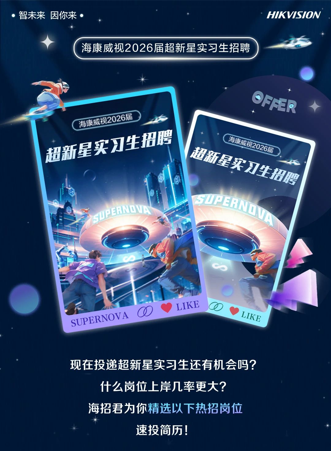<p>智未来因你来</p> <p>海康威视2026届超新星实习生招聘</p> <p>HIKVISION</p> <p>海康威视2026届<br/>超新星实习生招聘</p> <p>OFFER</p> <p>海康威视2026届<br/>超新星实习生招聘</p> <p>GUPERNOVA</p> <p>0<br/>SUPERNOVA</p> <p>LIKE</p> <p>LIKE</p> <p>现在投递超新星实习生还有机会吗?<br/>什么岗位上岸几率更大?</p> <p>海招君为你精选以下热招岗位</p> <p>速投简历!</p>