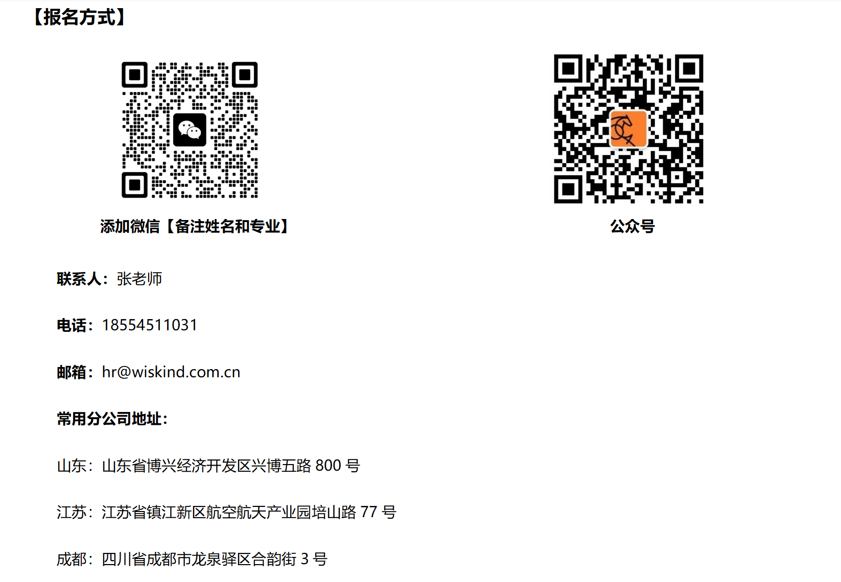 <p>[报名方式]</p> <p>添加微信[备注姓名和专业]</p> <p>联系人:张老师</p> <p>电话:18554511031</p> <p>邮箱:hr@wiskind.com.cn</p> <p>常用分公司地址:</p> <p>山东:山东省博兴经济开发区兴博五路800号</p> <p>江苏:江苏省镇江新区航空航天产业园培山路77号<br/>成都:四川省成都市龙泉驿区合韵街3号</p> <p>公众号</p>