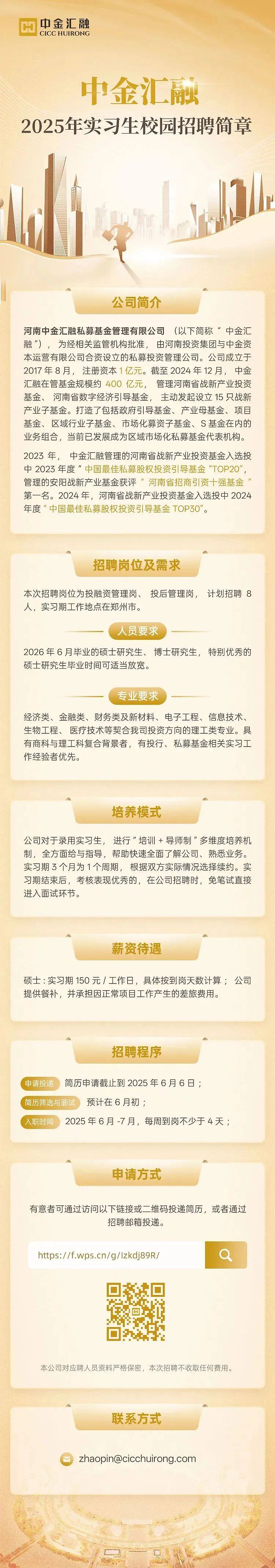 <p>中金汇融</p> <p>CICC HUIRONG</p> <p>中金汇融</p> <p>2025年实习生校园招聘简章</p> <p>公司简介</p> <p>河南中金汇融私募基金管理有限公司 (以下简称“中金汇</p> <p>融"),为经相关监管机构批准,由河南投资集团与中金资</p> <p>本运营有限公司合资设立的私募投资管理公司。公司成立于</p> <p>2017年8月, 注册资本1亿元。截至2024年12月, 中金</p> <p>汇融在管基金规模约400亿元,管理河南省战新产业投资</p> <p>基金、河南省数字经济引导基金,主动发起设立15只战新</p> <p>产业子基金。打造了包括政府引导基金、产业母基金、项目</p> <p>基金、区域行业子基金、市场化募资子基金、S基金在内的</p> <p>业务组合,当前已发展成为区域市场化私募基金代表机构。</p> <p>2023年,中金汇融管理的河南省战新产业投资基金入选投</p> <p>中2023年度“中国最佳私募股权投资弓|导基金“TOP20”,</p> <p>管理的安阳战新产业基金获评“河南省招商引资十强基金</p> <p>第一名。2024年,河南省战新产业投资基金入选投中2024</p> <p>年度”中国最佳私募股权投资引导基金TOP30"。</p> <p>招聘岗位及需求</p> <p>本次招聘岗位为投融资管理岗、投后管理岗,计划招聘8</p> <p>人,实习期工作地点在郑州市。</p> <p>人员要求</p> <p>2026年6月毕业的硕士研究生、 博士研究生,特别优秀的</p> <p>硕士研究生毕业时间可适当放宽。</p> <p>专业要求</p> <p>经济类、金融类、财务类及新材料、电子工程、信息技术、</p> <p>生物工程、医疗技术等契合我司投资方向的理工类专业。具</p> <p>有商科与理工科复合背景者,有投行、私募基金相关实习工</p> <p>作经验者优先。</p> <p>培养模式</p> <p>公司对于录用实习生,进行“培训+导师制”多维度培养机</p> <p>制,全方面给与指导,帮助快速全面了解公司、熟悉业务。</p> <p>实习期3个月为1个周期,根据双方实际情况选择续约。实</p> <p>习期结束后,考核表现优秀的,在公司招聘时,免笔试直接</p> <p>进入面试环节。</p> <p>A</p> <p>薪资待遇</p> <p>硕士:实习期150元/工作日,具体按到岗天数计算;公司</p> <p>提供餐补,并承担因正常项目工作产生的差旅费用。</p> <p>招聘程序</p> <p>(申请投递简历申请截止到2025年6月6日;</p> <p>(简历筛选与面预计在6月初;</p> <p>(入职时间2025年6月-7月,每周到岗不少于4天;</p> <p>申请方式</p> <p>有意者可通过访问以下链接或二维码投递简历,或者通过</p> <p>招聘邮箱投递。</p> <p>https://f.wps.cn/g/lzkdj89R/</p> <p>☐</p> <p>本公司对应聘人员资料严格保密,本次招聘不收取任何费用。</p> <p>联系方式</p> <p>zhaopin@cicchuirong.com</p>