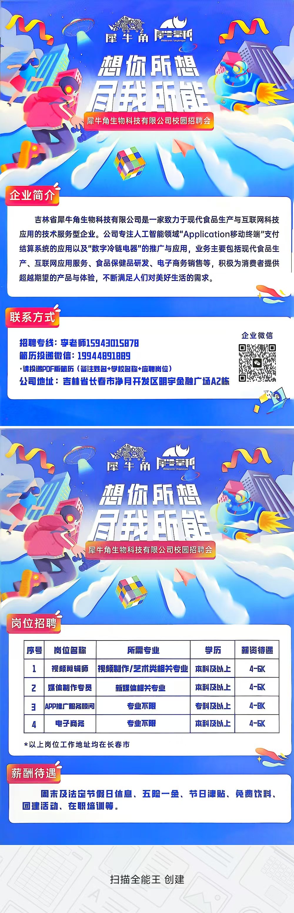 <p> </p> <p>犀牛角</p> <p>想你所想<br/> <br/> <br/>犀牛角生物科技有限公司校园招聘会</p> <p>企业简介</p> <p>吉林省犀牛角生物科技有限公司是一家致力于现代食品生产与互联网科技<br/>应用的技术服务型企业。公司专注人工智能领域"Application移动终端”支付<br/>结算系统的应用以及"数字冷链电器"的推广与应用，业务主要包括现代食品生<br/>产、互联网应用服务、食品保健品研发、电子商务销售等，积极为消费者提供<br/>超越期望的产品与体验，不断满足人们对美好生活的需求。</p> <p>联系方式</p> <p>招聘专线:李老师15943015878</p> <p>简历投递微信:19944891889</p> <p>*请投递P0F版简历(备注姓名+学校名称+应聘岗位)</p> <p>公司地址:吉林省长春市净月开发区明宇金融广场A2栋</p> <p>企业微信<br/>回</p> <p>回</p> <p> </p> <p>屋牛角草吧<br/>想你所想<br/> </p> <p>A<br/>所能<br/>星牛角生物科技有限公司校园招聘会</p> <p>岗位招聘</p> <p>序号</p> <p>岗位名称</p> <p>所需专业</p> <p>学历</p> <p>视频剪辑师</p> <p>视频制作/艺术类相关专业</p> <p>本科及以上</p> <p>2</p> <p>媒体制作专员</p> <p>新媒体相关专业</p> <p>本科及以上</p> <p>3</p> <p>APP推广服务顾问</p> <p>专业不限</p> <p>专科及以上</p> <p>电子商务</p> <p>专业不限</p> <p>本科及以上</p> <p>薪资待遇</p> <p>4-6K</p> <p>4-6K</p> <p>4-8K</p> <p>4-6K</p> <p>*以上岗位工作地址均在长春市</p> <p>薪酬待遇</p> <p>周未及法定节假日休息、五险一金、节日津贴、免费饮料、<br/>团建活动、在职培训等，</p> <p>扫描全能王创建</p>