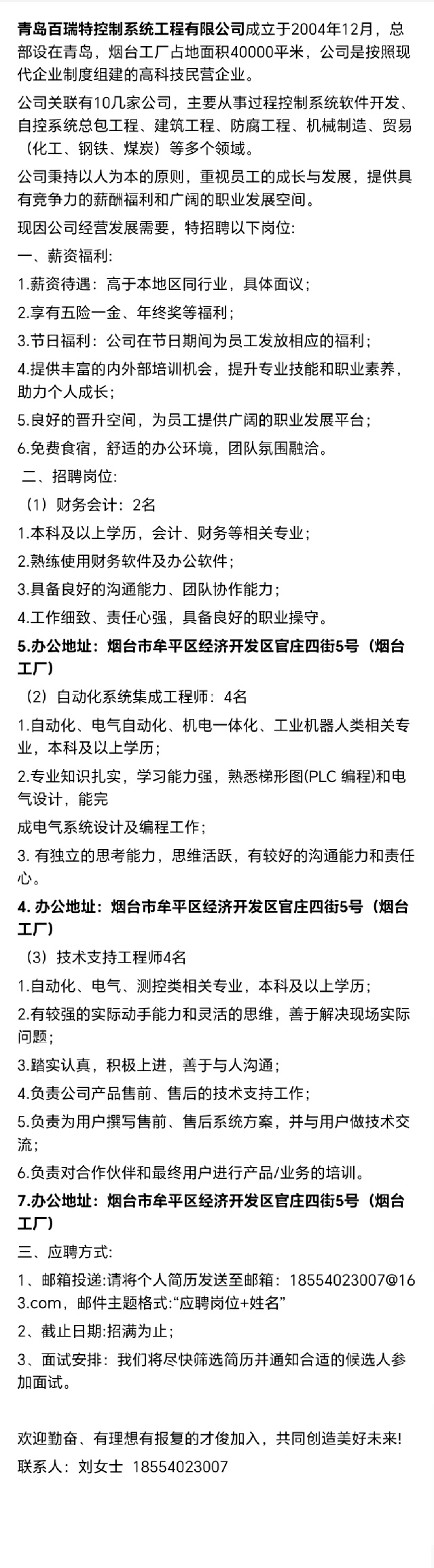 <p>青岛百瑞特控制系统工程有限公司成立于2004年12月，总<br/>部设在青岛，烟台工厂占地面积40000平米，公司是按照现<br/>代企业制度组建的高科技民营企业。</p> <p>公司关联有10几家公司，主要从事过程控制系统软件开发.<br/>自控系统总包工程、建筑工程、防腐工程、机械制造、贸易<br/>(化工、钢铁、煤炭)等多个领域。</p> <p>公司秉持以人为本的原则，重视员工的成长与发展，提供具<br/>有竞争力的薪酬福利和广阔的职业发展空间。</p> <p>现因公司经营发展需要，特招聘以下岗位</p> <p>一、薪资福利:</p> <p>1.薪资待遇:高于本地区同行业，具体面议;</p> <p>2.享有五险一金、年终奖等福利;</p> <p>3.节日福利:公司在节日期间为员工发放相应的福利;</p> <p>4.提供丰富的内外部培训机会，提升专业技能和职业素养，<br/>助力个人成长:</p> <p>5.良好的晋升空间，为员工提供广阔的职业发展平台;<br/>6.免费食宿，舒适的办公环境，团队氛围融洽。</p> <p>二、招聘岗位:</p> <p>(1)财务会计:2名</p> <p>1.本科及以上学历，会计、财务等相关专业;</p> <p>2.熟练使用财务软件及办公软件:</p> <p>3.具备良好的沟通能力、团队协作能力</p> <p>4.工作细致、责任心强，具备良好的职业操守。</p> <p>5.办公地址:烟台市牟平区经济开发区官庄四街5号(烟台<br/>工厂</p> <p>(2)自动化系统集成工程师:4名</p> <p>1.自动化、电气自动化、机电一体化、工业机器人类相关专<br/>业，本科及以上学历;</p> <p>2.专业知识扎实，学习能力强，熟悉梯形图(PLC编程)和电<br/>气设计，能完</p> <p>成电气系统设计及编程工作</p> <p>3.有独立的思考能力，思维活跃，有较好的沟通能力和责任<br/>心</p> <p>4.办公地址:烟台市牟平区经济开发区官庄四街5号(烟台<br/>工厂)</p> <p>(3)技术支持工程师4名</p> <p>1.自动化、电气、测控类相关专业，本科及以上学历;</p> <p>2.有较强的实际动手能力和灵活的思维，善于解决现场实际<br/>问题</p> <p>3.踏实认真，积极上进，善于与人沟通;</p> <p>4.负责公司产品售前、售后的技术支持工作;</p> <p>5.负责为用户撰写售前、售后系统方案，并与用户做技术交<br/>流</p> <p>6.负责对合作伙伴和最终用户进行产品/业务的培训。</p> <p>7.办公地址:烟台市牟平区经济开发区官庄四街5号(烟台<br/>工厂</p> <p>三、应聘方式:</p> <p>1、邮箱投递:请将个人简历发送至邮箱:18554023007@16<br/>3.com，邮件主题格式:“应聘岗位+姓名’</p> <p>2、截止日期:招满为止:</p> <p>3、面试安排:我们将尽快筛选简历并通知合适的候选人参<br/>加面试。</p> <p>欢迎勤奋、有理想有报复的才俊加入，共同创造美好未来!<br/>联系人:刘女士18554023007</p>