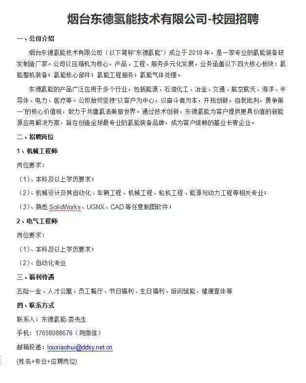 <p>烟台东德氢能技术有限公司-校园招聘</p> <p>、公司介绍</p> <p>烟台东德氢能技术有限公司(以下简称“东德氢能”)成立于2018年，是一家专业的氢能装备研<br/>发制造厂家。公司以压缩机为核心，产品、工程、服务多元化发展，业务涵盖以下四大核心板块:氢<br/>能整机装备;氢能核心部件;氢能工程服务;氢能气体处理。</p> <p>东德氢能的产品广泛应用于多个行业，包括能源、石油化工、冶金、交通、航空航天、海洋、半<br/>导体、电力、医疗等。公司始终坚持“以客户为中心，以奋斗者为本，开拓创新，自我批判，勇争第<br/>一的核心价值观，致力于共建氢洁美丽世界。通过技术创新，东德氢能为客户提供更具价值的新能<br/>源应用解决方案，旨在创造全球最专业的氢能装备品牌，成为客户信赖的基业长青企业。</p> <p>二、招聘岗位</p> <p>1、机械工程师</p> <p>岗位要求:</p> <p>(1)、本科及以上学历要求</p> <p>(2)、机械设计及其自动化、车辆工程、机械工程、轮机工程、能源与动力工程等相关专业;<br/>(3)、熟悉SoidWorks、UGNX、CAD等任意制图软件;</p> <p>2、电气工程师</p> <p>岗位要求:</p> <p>(1)、本科及以上学历要求</p> <p>(2)、自动化专业</p> <p>三、福利待遇</p> <p>五险一金、人才公寓、员工餐厅、节日福利、生日福利、培训赋能、健康查体等</p> <p>四、联系方式</p> <p>联系人:东德氢能-娄先生</p> <p>手机:17658088676(同微信)</p> <p>邮箱投递:louxiaohui@ddsy.net cn</p> <p>(姓名+专业+应聘岗位)</p>