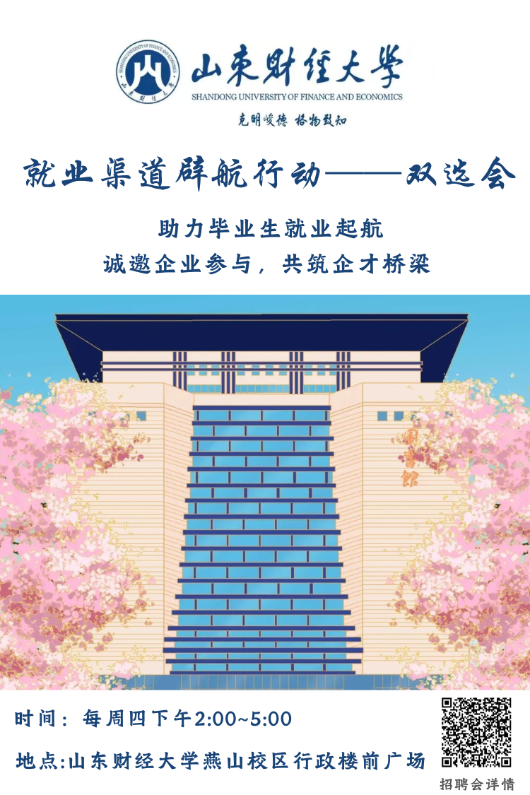 <p> </p> <p>山东财汪大华</p> <p>SHANDONG UNIVERSITYOF FINANCE AND ECONOMICS</p> <p>克明峻德格物致知</p> <p>就业渠道辟航行动</p> <p>双选会</p> <p>助力毕业生就业起航</p> <p>诚邀企业参与，共筑企才桥梁</p> <p>时间:每周四下午2:00~5:00</p> <p>地点:山东财经大学燕山校区行政楼前广场</p> <p>招聘会详情</p>