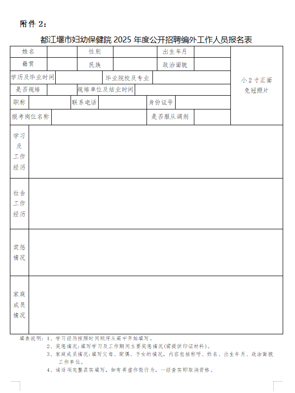 1749********5395.png <table> <tr><td colspan="9">附件2:都江堰市妇幼保健院2025年度公开招聘编外工作人员报名表</td> </tr> <tr><td colspan="2">姓名</td> <td></td> <td>性别</td> <td></td> <td colspan="2">出生年月</td> <td></td> <td rowspan="6">小2寸正面免冠照片</td> </tr> <tr><td colspan="2">籍贯</td> <td></td> <td>民族</td> <td></td> <td colspan="2">政治面貌</td> <td></td> </tr> <tr><td colspan="2">学历及毕业时间</td> <td colspan="2"></td> <td>毕业院校及专业</td> <td colspan="3"></td> </tr> <tr><td colspan="2">是否規培</td> <td></td> <td colspan="2">现培单位及结业时间</td> <td colspan="3"></td> </tr> <tr><td>职称</td> <td colspan="2"></td> <td>联系电话</td> <td></td> <td>身份证号</td> <td colspan="2"></td> </tr> <tr><td colspan="2">报考岗位名称</td> <td colspan="3"></td> <td colspan="2">是否服从调剂</td> <td></td> </tr> <tr><td>学习及工作经历</td> <td colspan="8"></td> </tr> <tr><td>社会工作经历</td> <td colspan="8"></td> </tr> <tr><td>奖惩.情况</td> <td colspan="8"></td> </tr> <tr><td>家庭成员情况</td> <td colspan="8"></td> </tr> <tr><td colspan="9">填表说明: 1、学习经历按照时间顺序从高中开始填写。2、奖惩情况:填写学习及工作期问主要奖惩情况(需提供印证材料)。3。家庭成员情况:填写父母、配偶、子女的情况。内容包括称呼。姓名、出生年月、政治面貌工作单位。4、请逐项完整真实填写,如有弄虚作假行为。一经查实即取消资格。</td> </tr> </table>