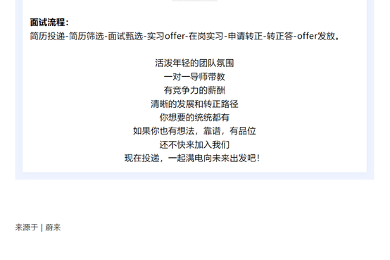 图片.png <p>面试流程:</p> <p>简历投递-简历筛选-面试甄选-实习offer-在岗实习-申请转正-转正答-offer发放。</p> <p>活泼年轻的团队氛围<br/>一对一导师带教<br/>有竞争力的薪酬<br/>清晰的发展和转正路径<br/>你想要的统统都有</p> <p>如果你也有想法,靠谱,有品位</p> <p>还不快来加入我们</p> <p>现在投递,一起满电向未来出发吧!</p> <p>来源于|蔚来</p>