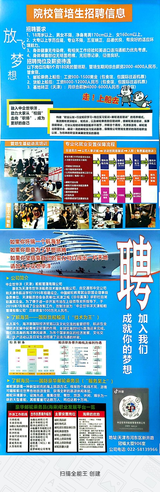 <p>院校管培生招聘信息</p> <p>招聘要求</p> <p>1、18周岁以上,男女不限,净身高男170cm以上,女160cm以上。</p> <p>2大专以上学历应届,专业不限五官端正,品德优良,有良好的适应环</p> <p>境能力、</p> <p>3、身体健康无传染病,有相关工作经验和英语☐语沟通能力优先考虑。</p> <p>4、身体裸露部位无明显庙痕,无犯罪记录,征信良好。</p> <p>梦招聘岗位及薪资待遇</p> <p>以下岗位均有6个月180天的管培期,管培生期间综合薪资2000-4000人民币,</p> <p>想管食宿。1、邮轮乘务上船后:工资900-1500美金(包食宿,包国际往返机票</p> <p>货船上船后:工资8000-12000人民币 (包食宿,包国际往返机票</p> <p>3、基地转正(天津) :月综合薪酬4000-6000人民币泡食宿</p> <p>走☐上船去</p> <p>融入中企世华洋,</p> <p>助力大家从"校园"</p> <p>走向"职场”,成为构建“职业认知+行业知识学习+岗位实习实训+却轮语育培训"的培养模式。</p> <p>更好的自己技能培训,行业认知培训等做到船岸不脱节,井联合个高校,天津旅游局。邮轮就集团拥有资深船长,轮机长,以及邮轮乘务担任培训师,使邮轮莫语培训,海事</p> <p>业联盟协会,建设一流的邮轮实习实调基地,保障我公司管培生更好的简历超职业</p> <p>.认知。为将来的职业发展莫定坚实的基隐</p> <p>管培生基础语言培训专业化就业安置保障流程</p> <p>「湖派投递简历一公司人事讲解一培训部网络面试十人职R(免费基础培训)</p> <p>远航</p> <p>档方向3书地训入工方国民热明银司国健班水手机工</p> <p>1(每周一天公司免费做基验语言以及行业四)服务员四大二饭三定岗船东登船</p> <p>行业礼仪</p> <p>相东试续巧及面试礼文</p> <p>如果你怀揣一个航海梦</p> <p>如果你愿意为了梦想拼搏</p> <p>如果你坚信靠自己的实力可以间出片天地</p> <p>请加入中企世华洋"</p> <p>>公司简介</p> <p>中企世华洋(天津)船舶管理有限公司</p> <p>巧</p>  <table> <tr><td>和天</td> <td colspan="4">原名为天津市世华洋船务技术服务有限公司,由交通部中交公司津市航运学校1996年组建成立。中国邮轮教育就业联盟会理事级会员单位、天津船员协会会员单位天津卫视《非你莫属》求职栏目常</td> </tr> <tr><td colspan="5">驻嘉宾企业、为了便于进一步开发市场在上级领导关怀指导下,于2016年7月完成了企业改制工作。改制注册为“中企世华洋天津船舶管理有限公司”注册资金1000万元人民币。>了解海员一一国际货船船员( "技术为王”) 成加从古至今,海洋是国际经济贸易以及文化交流的重要纽带,航运在全 就 入</td> </tr> <tr><td></td> <td colspan="4">球经济发展中起着举足轻重的作用,全球贸易的90%靠海运来完成。L我们在浩着的海洋乘风破浪,为各个国家地区的经济发展,文化交流,生产活动以及日常生活搭建了交流沟通的桥梁。 你 我</td> </tr> <tr><td colspan="5">船员职务 船员职务晋升路线及福利待遇国 欧E 的 们大阳城品国邮国 工 平 梦 想了解海员一一国际豪华邮轮乘务员 (“服务至上” )邮轮旅游是一种新型时尚的海上旅游方式,根据各个航线不同,游客可随船前往世界各地旅游度假,获得全新的旅游休闲体验。 d抖音邮轮环境豪华,设施先进,是集住宿、餐饮、旅游、休闲、娱乐为一体的大型客船。其载客量可达数万人,吨位达数十万吨。 O豪华邮轮乘务员(海乘)职业发展平台一览 II外派工作航线合作优质填外船东 主要安置岗位 海乘的优势 oso</td> </tr> <tr><td colspan="2">I日韩航线东南亚航续 嘉年华邮轮公司加勒比海流经航线 家诗达郎轮公司地中海航线 中身嘉年华制航公司I欧洲航线 费法超绘集团公司多骗河流域航线 I地中海邮轮公司 环球航械 维京鲜轮公司 夏威夷航线 I 话院真INCL)部I大溪地航栈 轮公司。蓝梦邮轮公司等等</td> <td>邮轮酒店部邮轮免松活单轮娱乐部及俱乐部触轮美容铺身邮轮上的移民官郎上的事务部自轮上的财务部鲜形象大使</td> <td> 就业晚理次鞋让究身献声元文化 一配上有2 sar民山内工的代气国设机工汽环违优店重视力路建酒店东,出次展价及商务合以品」全州可U路笔年与工牌电器\'供就业买量道是务以的警] 本O0民左石高管达到</td> <td>中企世华洋服柏管理有限公司I地址:天津市河东区新开路冠幅大厦906室公司电话: 022-58139966</td> </tr> <tr><td colspan="5">扫描全能王创建</td> </tr> </table>